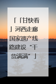 「甘快看」河西走廊国家遗产线路建设“干货满满”