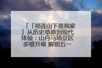 「祁连山下是我家」从历史草原到现代体验:山丹马场景区多维升级 解锁五一文旅新玩法