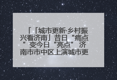 「城市更新·乡村振兴看济南」昔日“痛点”变今日“亮点” 济南市市中区上演城市更新“三部曲”