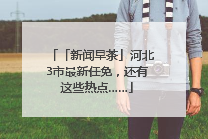 「新闻早茶」河北3市最新任免，还有这些热点……