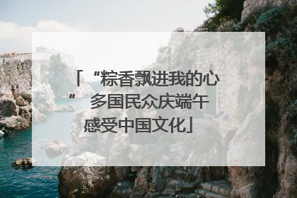 “粽香飘进我的心” 多国民众庆端午感受中国文化