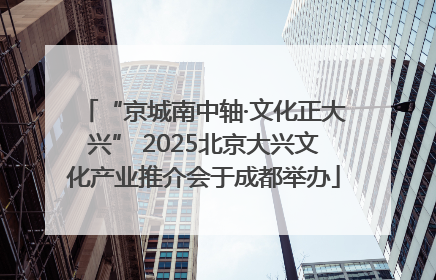 “京城南中轴·文化正大兴” 2025北京大兴文化产业推介会于成都举办