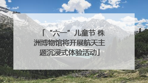 “六一”儿童节 株洲博物馆将开展航天主题沉浸式体验活动