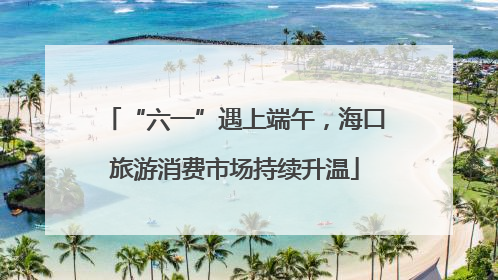 “六一”遇上端午，海口旅游消费市场持续升温