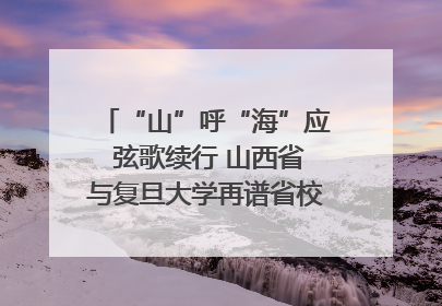 “山”呼“海”应 弦歌续行 山西省与复旦大学再谱省校合作新篇章