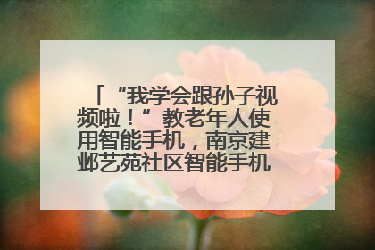 “我学会跟孙子视频啦！”教老年人使用智能手机，南京建邺艺苑社区智能手机课堂圆满落幕