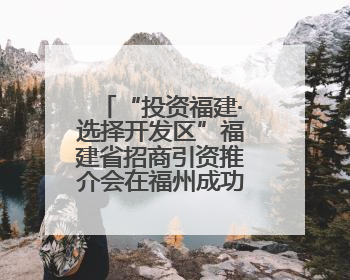 “投资福建·选择开发区”福建省招商引资推介会在福州成功举行