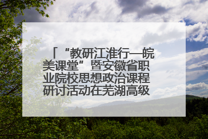 “教研江淮行—皖美课堂”暨安徽省职业院校思想政治课程研讨活动在芜湖高级职业技术学校举行