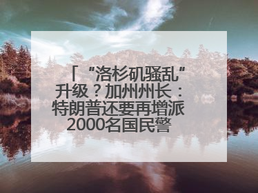 “洛杉矶骚乱”升级？加州州长：特朗普还要再增派2000名国民警卫队！
