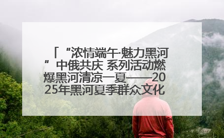 “浓情端午·魅力黑河”中俄共庆 系列活动燃爆黑河清凉一夏——2025年黑河夏季群众文化活动启幕 多元文化赋能边境文旅新高地