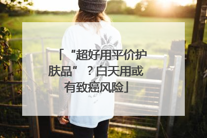 “超好用平价护肤品”？白天用或有致癌风险