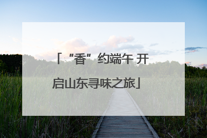 “香”约端午 开启山东寻味之旅