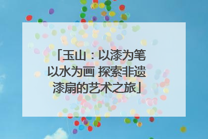 玉山：以漆为笔 以水为画 探索非遗漆扇的艺术之旅