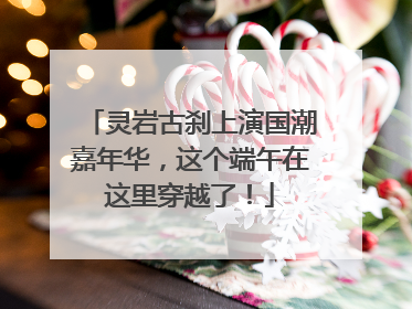 灵岩古刹上演国潮嘉年华，这个端午在这里穿越了！