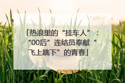 热浪里的“挂车人”：“00后”连结员奉献“飞上跳下”的青春