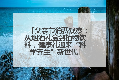 父亲节消费观察：从烟酒礼盒到植物饮料，健康礼迎来“科学养生”新世代