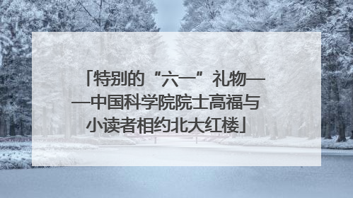 特别的“六一”礼物——中国科学院院士高福与小读者相约北大红楼