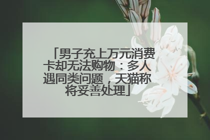 男子充上万元消费卡却无法购物：多人遇同类问题，天猫称将妥善处理