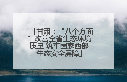 甘肃：“八个方面”改善全省生态环境质量 筑牢国家西部生态安全屏障