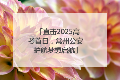 直击2025高考首日，常州公安护航梦想启航