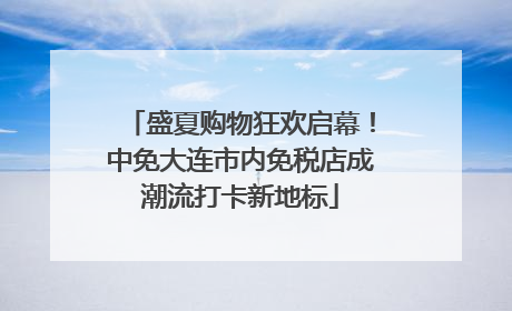 盛夏购物狂欢启幕！中免大连市内免税店成潮流打卡新地标