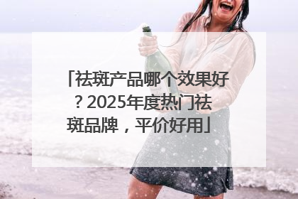 祛斑产品哪个效果好？2025年度热门祛斑品牌，平价好用