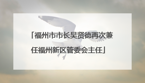 福州市市长吴贤德再次兼任福州新区管委会主任