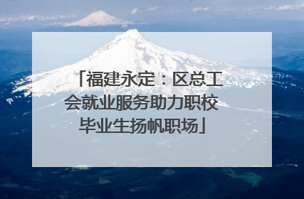 福建永定：区总工会就业服务助力职校毕业生扬帆职场