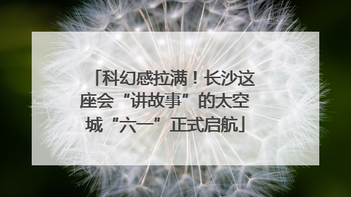 科幻感拉满！长沙这座会“讲故事”的太空城“六一”正式启航