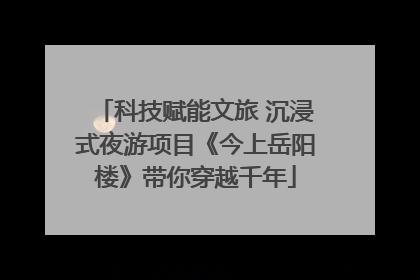 科技赋能文旅 沉浸式夜游项目《今上岳阳楼》带你穿越千年