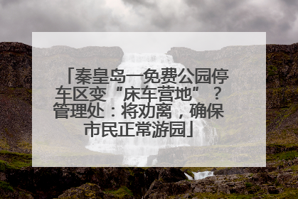 秦皇岛一免费公园停车区变“床车营地”？管理处：将劝离，确保市民正常游园