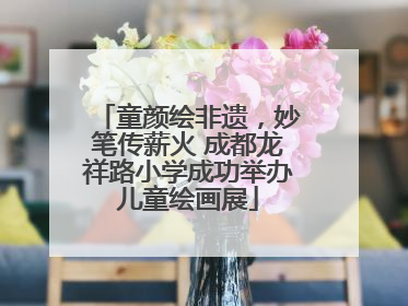 童颜绘非遗，妙笔传薪火 成都龙祥路小学成功举办儿童绘画展