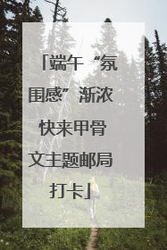端午“氛围感”渐浓 快来甲骨文主题邮局打卡