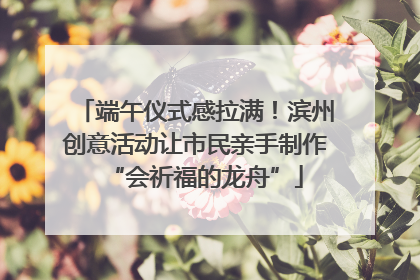 端午仪式感拉满！滨州创意活动让市民亲手制作“会祈福的龙舟”