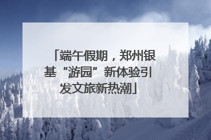 端午假期，郑州银基“游园”新体验引发文旅新热潮