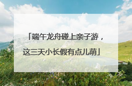 端午龙舟碰上亲子游，这三天小长假有点儿萌
