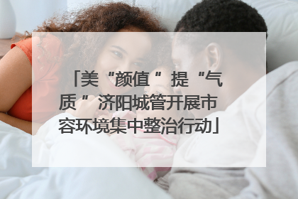 美“颜值 ”提“气质 ”济阳城管开展市容环境集中整治行动