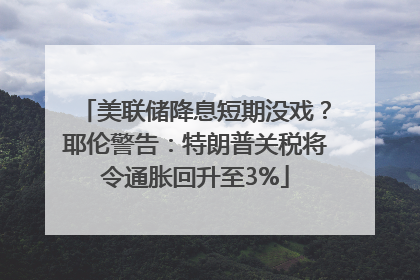 美联储降息短期没戏？耶伦警告：特朗普关税将令通胀回升至3%