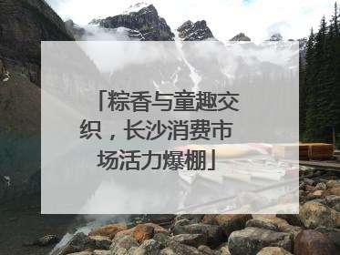 粽香与童趣交织，长沙消费市场活力爆棚