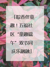粽香伴童趣！五福社区“童趣端午”双节同庆乐融融