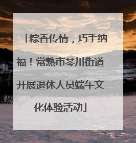 粽香传情，巧手纳福！常熟市琴川街道开展退休人员端午文化体验活动
