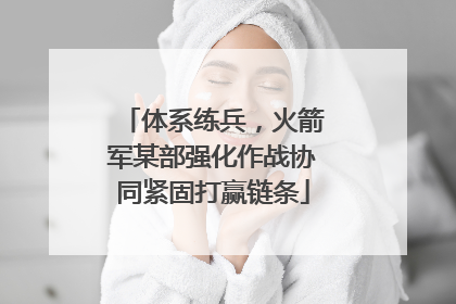 体系练兵，火箭军某部强化作战协同紧固打赢链条