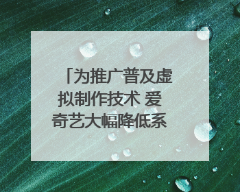 为推广普及虚拟制作技术 爱奇艺大幅降低系统使用价格