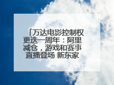 万达电影控制权更迭一周年：阿里减仓，游戏和赛事直播登场 新东家如何改写这家老牌上市影企命运？