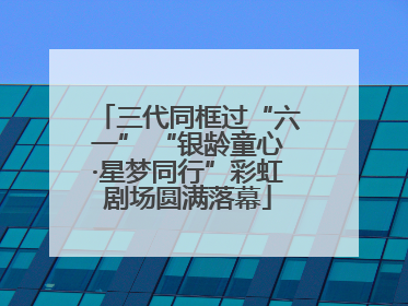 三代同框过“六一” “银龄童心·星梦同行”彩虹剧场圆满落幕