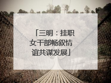 三明：挂职女干部畅叙情谊共谋发展