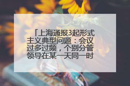 上海通报3起形式主义典型问题：会议过多过频，个别分管领导在某一天同一时段需参加3个会议