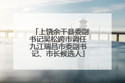 上饶余干县委副书记吴松跨市调任九江瑞昌市委副书记、市长候选人