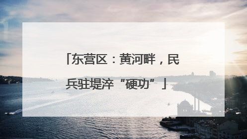 东营区：黄河畔，民兵驻堤淬“硬功”