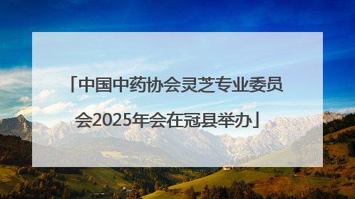 中国中药协会灵芝专业委员会2025年会在冠县举办